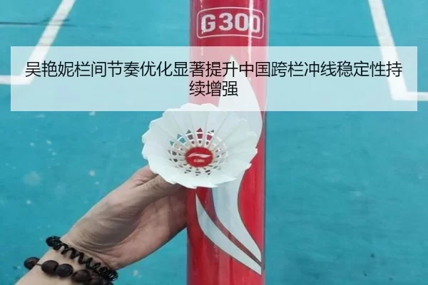 吴艳妮栏间节奏优化显著提升中国跨栏冲线稳定性持续增强